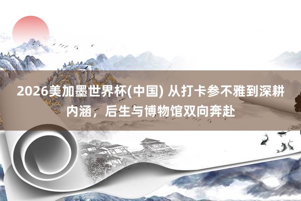 2026美加墨世界杯(中國) 從打卡參不雅到深耕內(nèi)涵，后生與博物館雙向奔赴