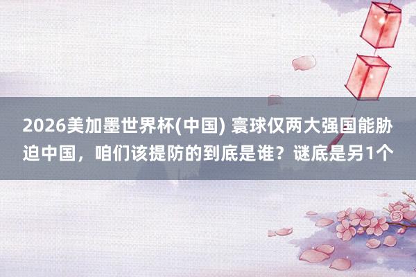 2026美加墨世界杯(中國) 寰球僅兩大強國能脅迫中國，咱們該提防的到底是誰？謎底是另1個