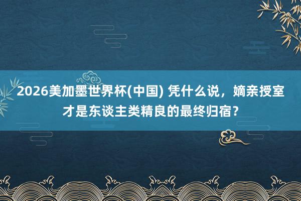 2026美加墨世界杯(中國) 憑什么說，嫡親授室才是東談主類精良的最終歸宿？