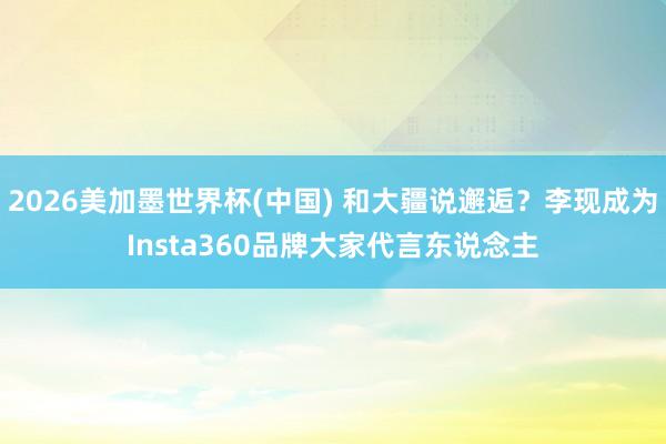 2026美加墨世界杯(中國) 和大疆說邂逅？李現成為Insta360品牌大家代言東說念主