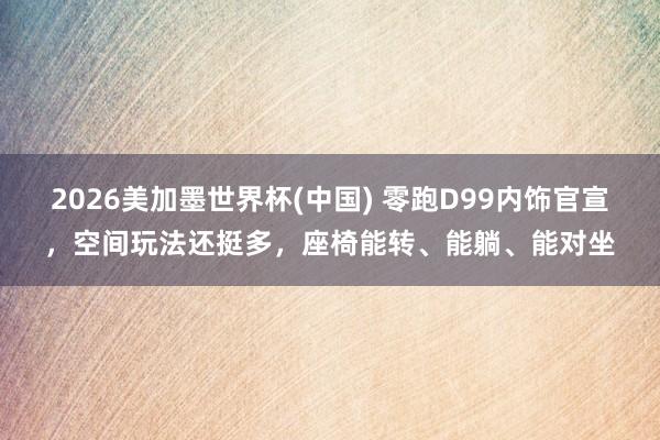 2026美加墨世界杯(中國) 零跑D99內(nèi)飾官宣，空間玩法還挺多，座椅能轉(zhuǎn)、能躺、能對坐