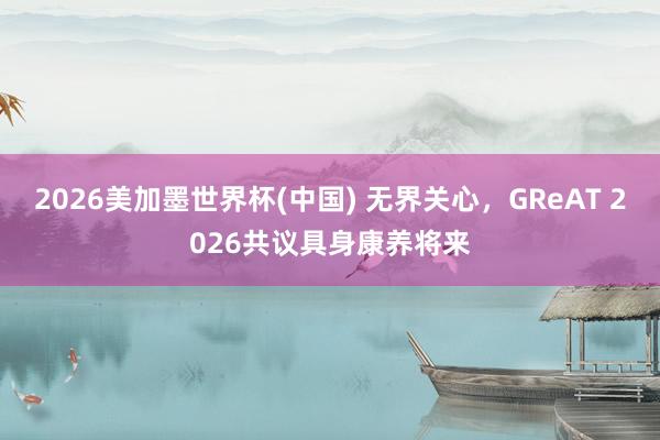 2026美加墨世界杯(中國(guó)) 無(wú)界關(guān)心，GReAT 2026共議具身康養(yǎng)將來(lái)