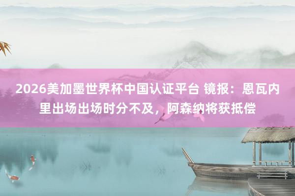 2026美加墨世界杯中國認證平臺 鏡報：恩瓦內里出場出場時分不及，阿森納將獲抵償