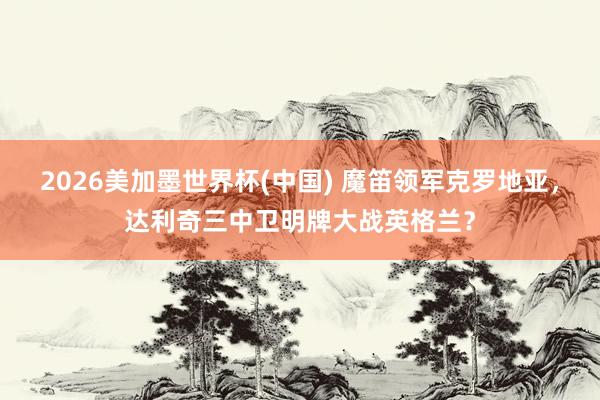 2026美加墨世界杯(中國(guó)) 魔笛領(lǐng)軍克羅地亞，達(dá)利奇三中衛(wèi)明牌大戰(zhàn)英格蘭？