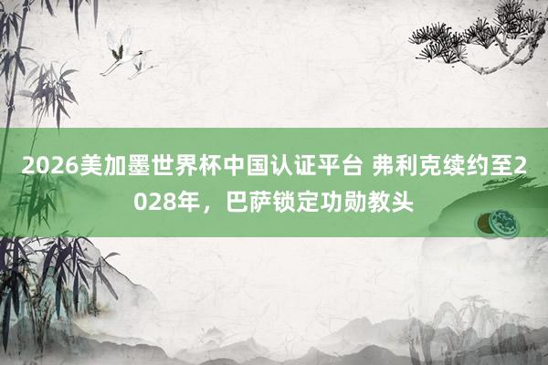 2026美加墨世界杯中國認證平臺 弗利克續約至2028年，巴薩鎖定功勛教頭