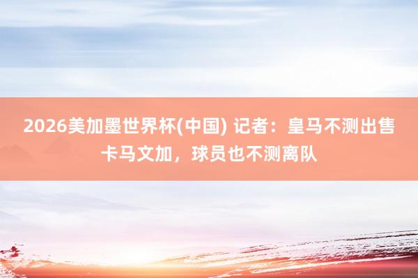 2026美加墨世界杯(中國) 記者：皇馬不測出售卡馬文加，球員也不測離隊