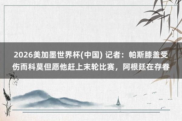 2026美加墨世界杯(中國) 記者：帕斯膝蓋受傷而科莫但愿他趕上末輪比賽，阿根廷在存眷