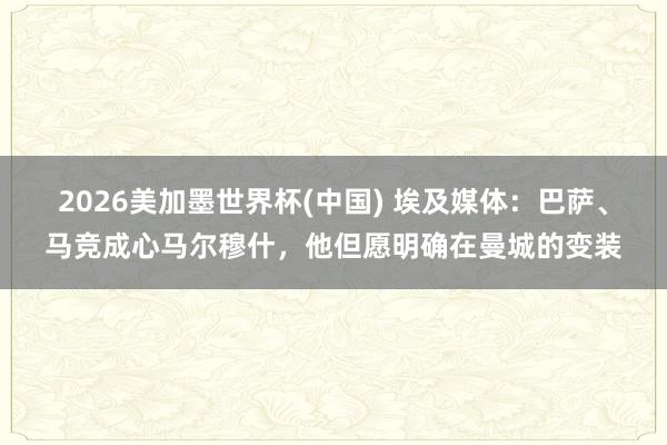 2026美加墨世界杯(中國) 埃及媒體：巴薩、馬競成心馬爾穆什，他但愿明確在曼城的變裝