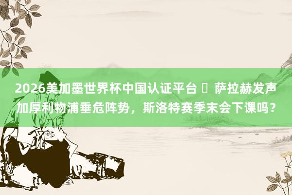 2026美加墨世界杯中國認證平臺 ?薩拉赫發(fā)聲加厚利物浦垂危陣勢，斯洛特賽季末會下課嗎？