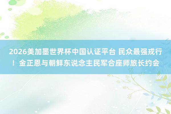 2026美加墨世界杯中國認證平臺 民眾最強戎行!金正恩與朝鮮東說念主民軍合座師旅長約會