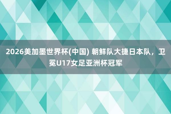 2026美加墨世界杯(中國) 朝鮮隊大捷日本隊,衛冕U17女足亞洲杯冠軍