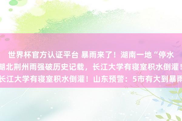 世界杯官方認證平臺 暴雨來了！湖南一地“停水停電，水淹到二樓”，湖北荊州雨強破歷史記載，長江大學有寢室積水倒灌！山東預警：5市有大到暴雨