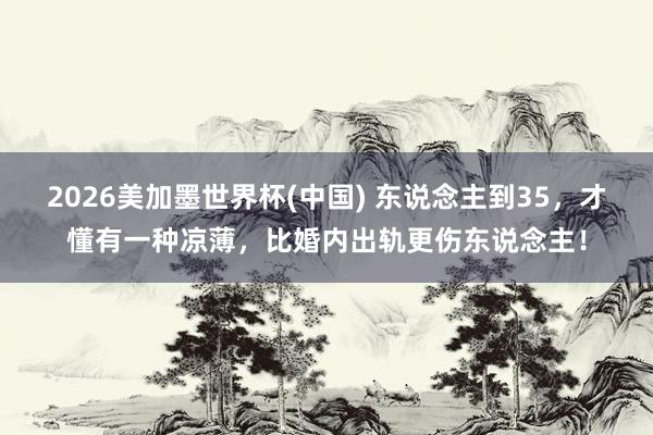 2026美加墨世界杯(中國(guó)) 東說(shuō)念主到35,才懂有一種涼薄,比婚內(nèi)出軌更傷東說(shuō)念主!