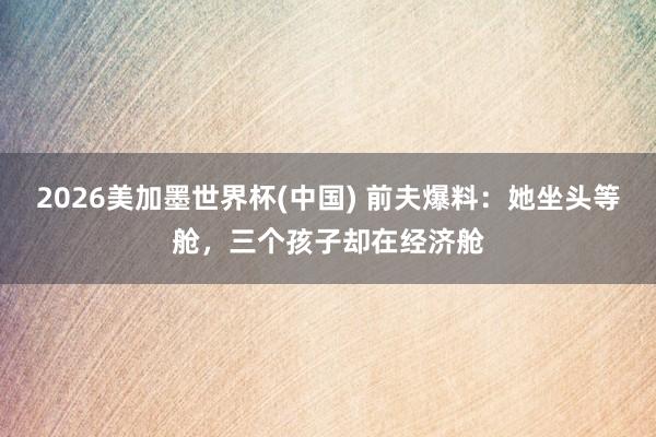 2026美加墨世界杯(中國(guó)) 前夫爆料：她坐頭等艙，三個(gè)孩子卻在經(jīng)濟(jì)艙