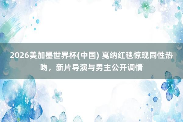 2026美加墨世界杯(中國) 戛納紅毯驚現(xiàn)同性熱吻，新片導(dǎo)演與男主公開調(diào)情