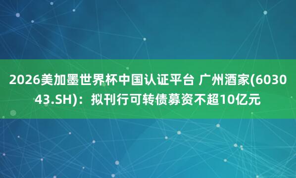 2026美加墨世界杯中國認(rèn)證平臺 廣州酒家(603043.SH):擬刊行可轉(zhuǎn)債募資不超10億元
