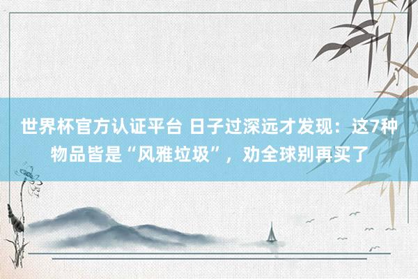 世界杯官方認證平臺 日子過深遠才發(fā)現：這7種物品皆是“風雅垃圾”，勸全球別再買了