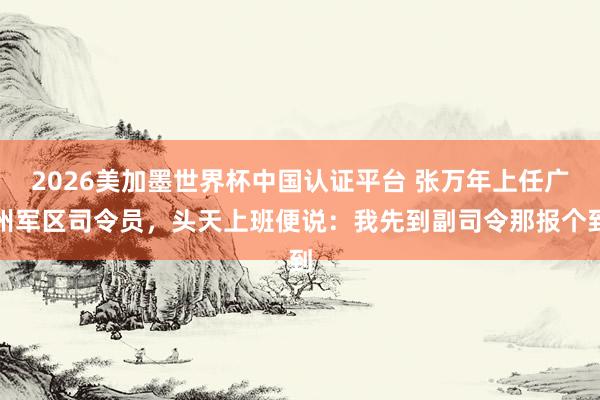 2026美加墨世界杯中國(guó)認(rèn)證平臺(tái) 張萬年上任廣州軍區(qū)司令員,頭天上班便說:我先到副司令那報(bào)個(gè)到