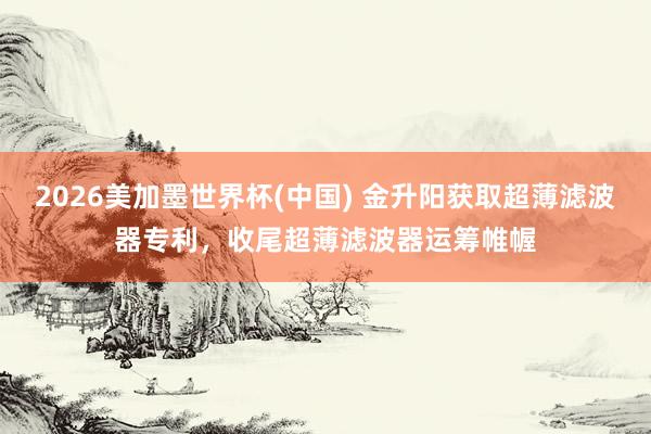 2026美加墨世界杯(中國) 金升陽獲取超薄濾波器專利，收尾超薄濾波器運籌帷幄