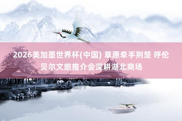 2026美加墨世界杯(中國(guó)) 草原牽手荊楚 呼倫貝爾文旅推介會(huì)深耕湖北商場(chǎng)