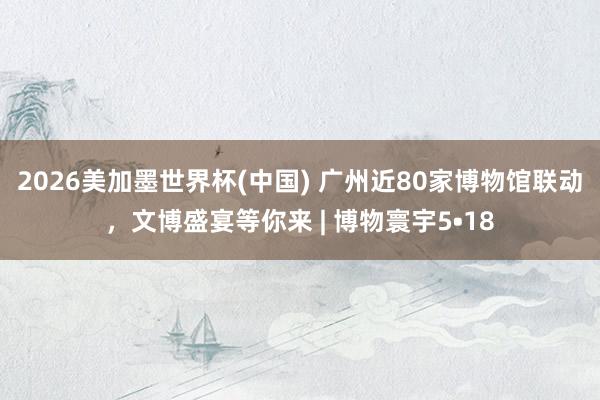 2026美加墨世界杯(中國) 廣州近80家博物館聯動,文博盛宴等你來 | 博物寰宇5?18