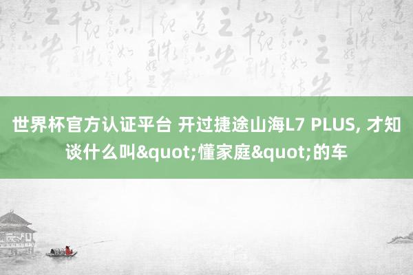世界杯官方認(rèn)證平臺 開過捷途山海L7 PLUS， 才知談什么叫"懂家庭"的車