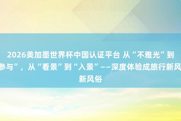 2026美加墨世界杯中國認證平臺 從“不雅光”到“參與”，從“看景”到“入景”——深度體驗成旅行新風俗
