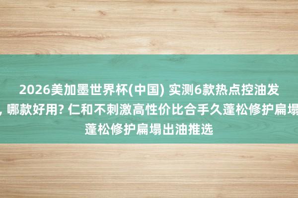 2026美加墨世界杯(中國) 實測6款熱點控油發膜名次榜， 哪款好用? 仁和不刺激高性價比合手久蓬松修護扁塌出油推選