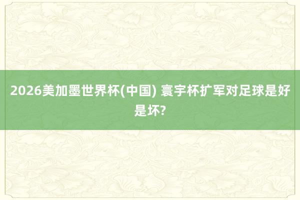 2026美加墨世界杯(中國) 寰宇杯擴軍對足球是好是壞?