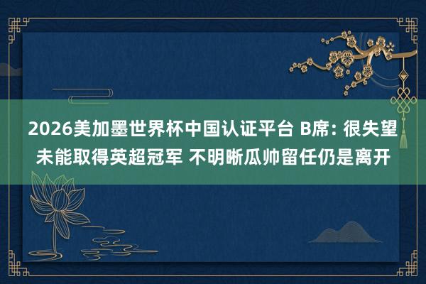 2026美加墨世界杯中國認證平臺 B席: 很失望未能取得英超冠軍 不明晰瓜帥留任仍是離開