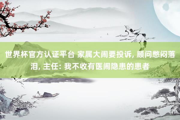 世界杯官方認(rèn)證平臺 家屬大鬧要投訴， 顧問憋悶落淚， 主任: 我不收有醫(yī)鬧隱患的患者
