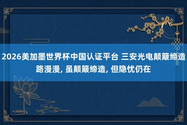 2026美加墨世界杯中國認證平臺 三安光電顛簸締造路漫漫， 雖顛簸締造， 但隱憂仍在