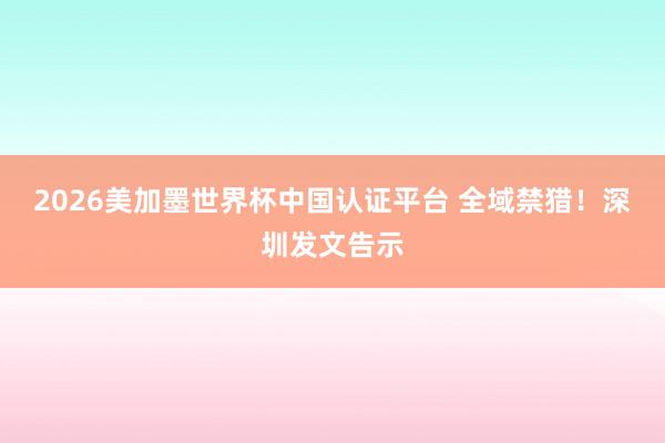 2026美加墨世界杯中國認證平臺 全域禁獵！深圳發(fā)文告示