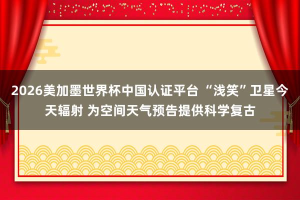 2026美加墨世界杯中國認(rèn)證平臺 “淺笑”衛(wèi)星今天輻射 為空間天氣預(yù)告提供科學(xué)復(fù)古