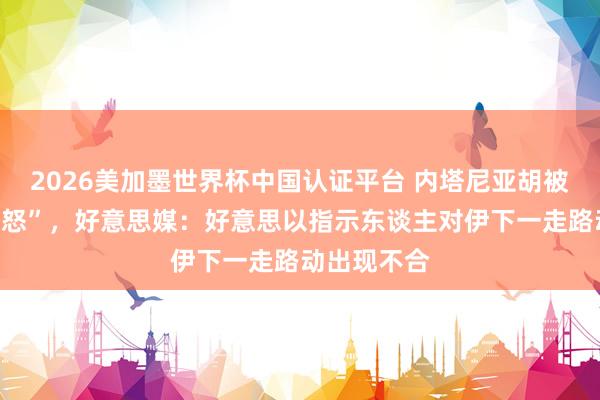 2026美加墨世界杯中國(guó)認(rèn)證平臺(tái) 內(nèi)塔尼亞胡被曝“老羞變怒”，好意思媒：好意思以指示東談主對(duì)伊下一走路動(dòng)出現(xiàn)不合