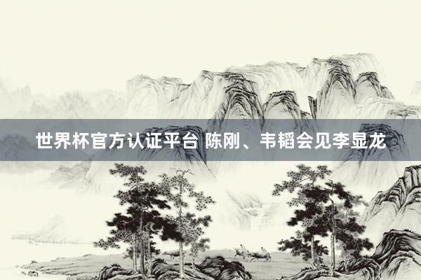 世界杯官方認證平臺 陳剛、韋韜會見李顯龍