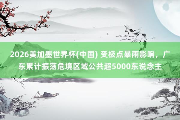 2026美加墨世界杯(中國) 受極點(diǎn)暴雨影響，廣東累計(jì)振蕩危境區(qū)域公共超5000東說念主