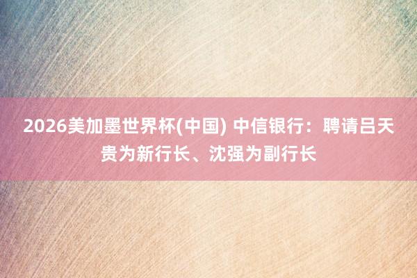 2026美加墨世界杯(中國) 中信銀行：聘請(qǐng)呂天貴為新行長、沈強(qiáng)為副行長