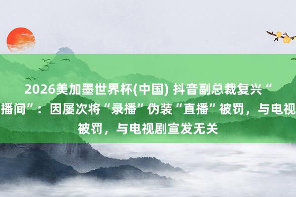 2026美加墨世界杯(中國) 抖音副總裁復興“封打焦贊直播間”:因屢次將“錄播”偽裝“直播”被罰,與電視劇宣發(fā)無關