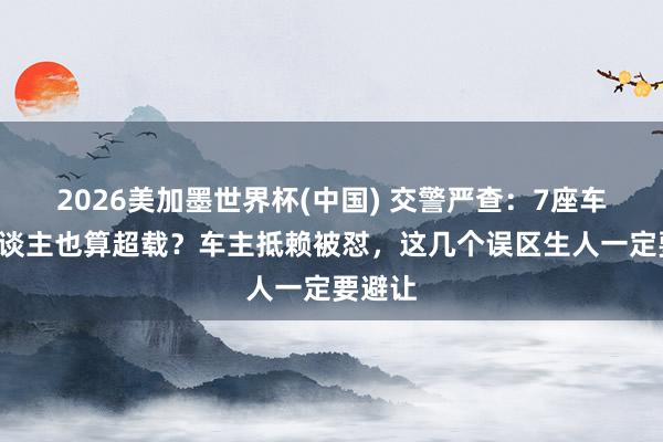 2026美加墨世界杯(中國) 交警嚴查：7座車拉7東談主也算超載？車主抵賴被懟，這幾個誤區生人一定要避讓