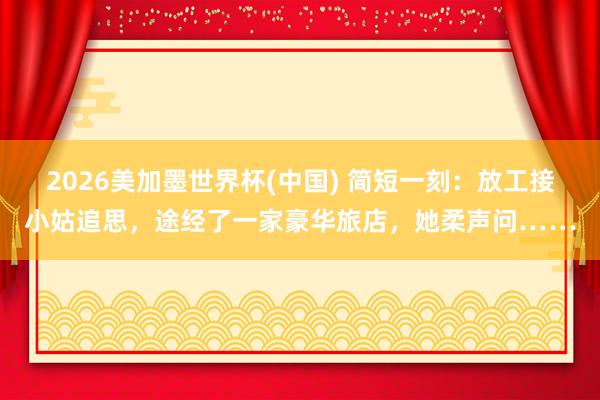 2026美加墨世界杯(中國(guó)) 簡(jiǎn)短一刻：放工接小姑追思，途經(jīng)了一家豪華旅店，她柔聲問(wèn)……