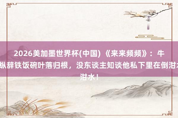 2026美加墨世界杯(中國) 《來來頻頻》：牛放縱辭鐵飯碗葉落歸根，沒東談主知談他私下里在倒泔水！