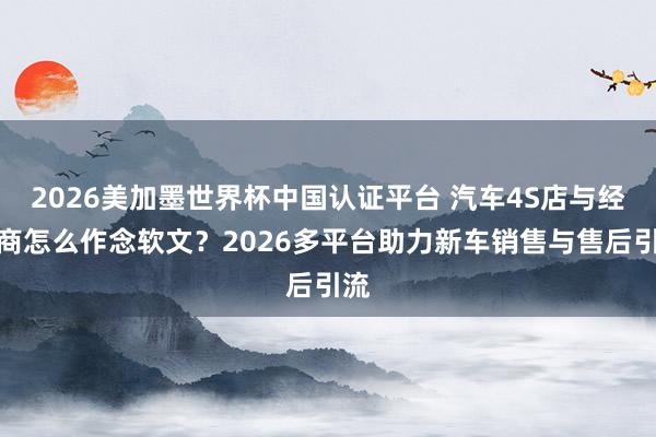 2026美加墨世界杯中國認(rèn)證平臺 汽車4S店與經(jīng)銷商怎么作念軟文？2026多平臺助力新車銷售與售后引流