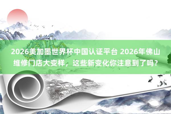 2026美加墨世界杯中國認證平臺 2026年佛山維修門店大變樣，這些新變化你注意到了嗎？
