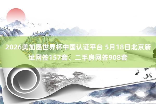 2026美加墨世界杯中國認(rèn)證平臺 5月18日北京新址網(wǎng)簽157套、二手房網(wǎng)簽908套