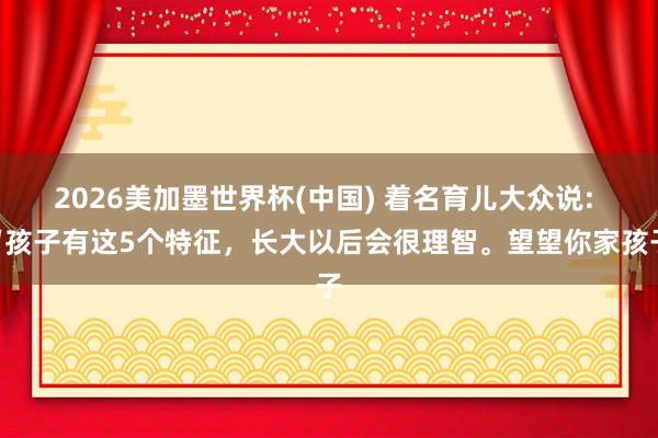 2026美加墨世界杯(中國) 著名育兒大眾說: “孩子有這5個特征，長大以后會很理智。望望你家孩子