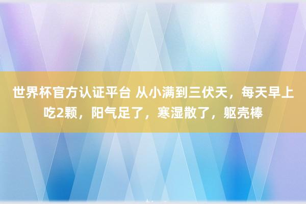 世界杯官方認(rèn)證平臺(tái) 從小滿到三伏天,每天早上吃2顆,陽氣足了,寒濕散了,軀殼棒