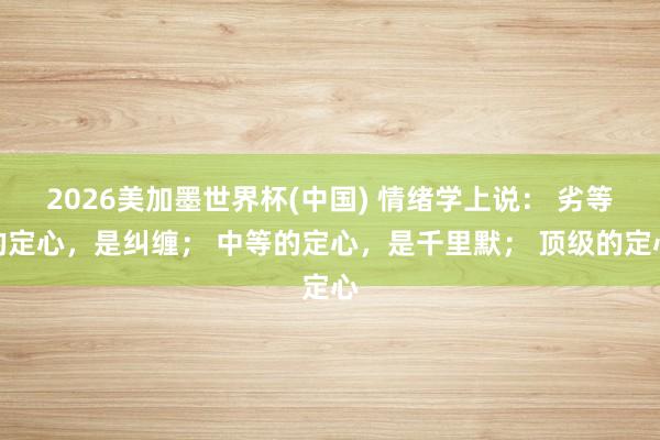 2026美加墨世界杯(中國(guó)) 情緒學(xué)上說(shuō)： 劣等的定心，是糾纏； 中等的定心，是千里默； 頂級(jí)的定心