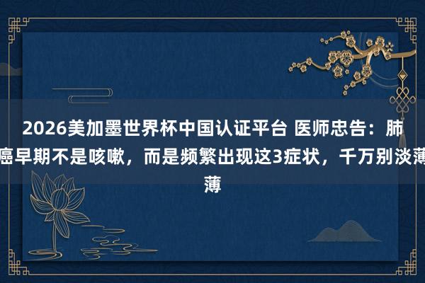 2026美加墨世界杯中國(guó)認(rèn)證平臺(tái) 醫(yī)師忠告：肺癌早期不是咳嗽，而是頻繁出現(xiàn)這3癥狀，千萬(wàn)別淡薄