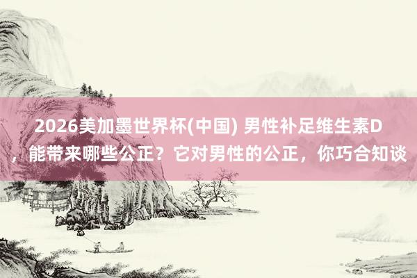 2026美加墨世界杯(中國) 男性補足維生素D,能帶來哪些公正?它對男性的公正,你巧合知談